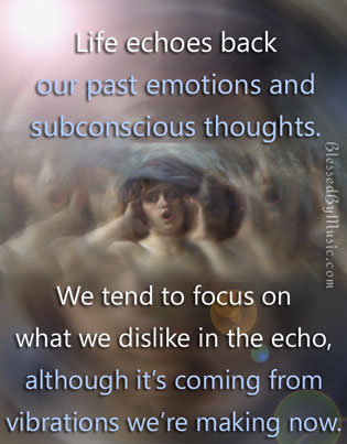 Life echoes back our past emotions and subconscious thoughts. We tend to focus on what we dislike in the echo, although it's coming from vibrations we are making now.